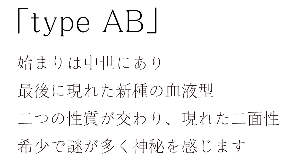 「type AB」始まりは中世にあり。最後に現れた新種の血液型。二つの性質が交わり、現れた二面性。希少で謎が多く神秘を感じます