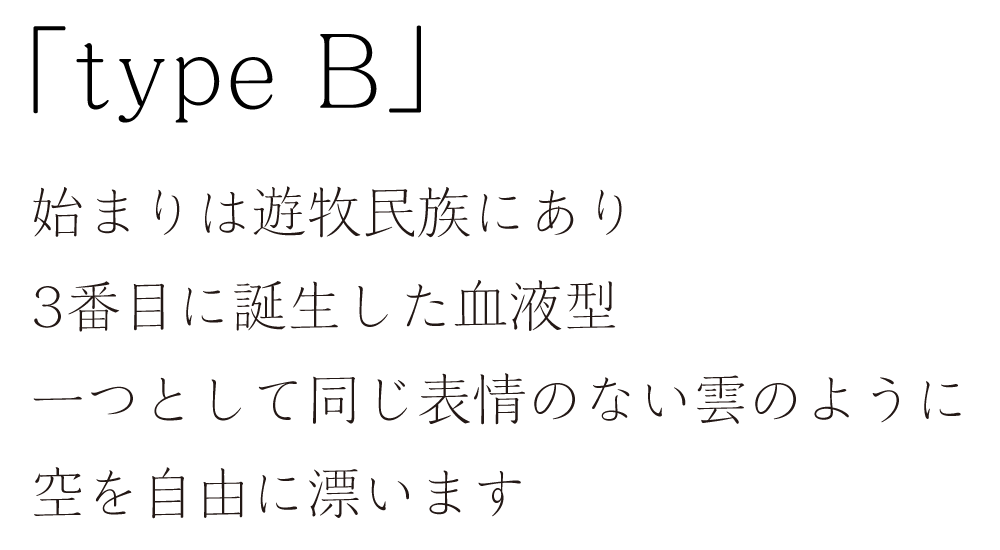 「type B」始まりは遊牧民族にあり。3番目に誕生した血液型。一つとして同じ表情のない雲のように空を自由に漂います