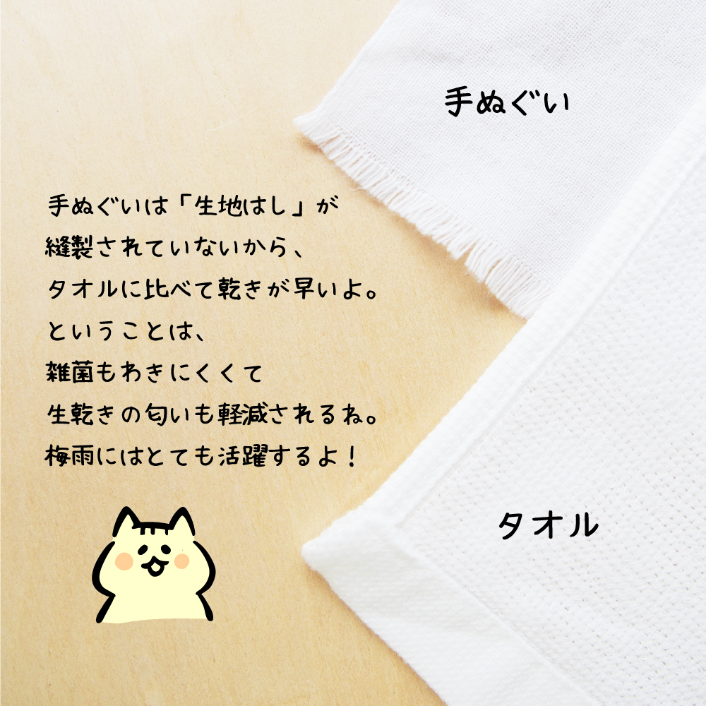 手ぬぐいは「生地はし」が縫製されていないからタオルに比べて乾きが早いよ。ということは雑菌もわきにくく、生乾きの匂いも軽減されるね。梅雨にはとても活躍するよ